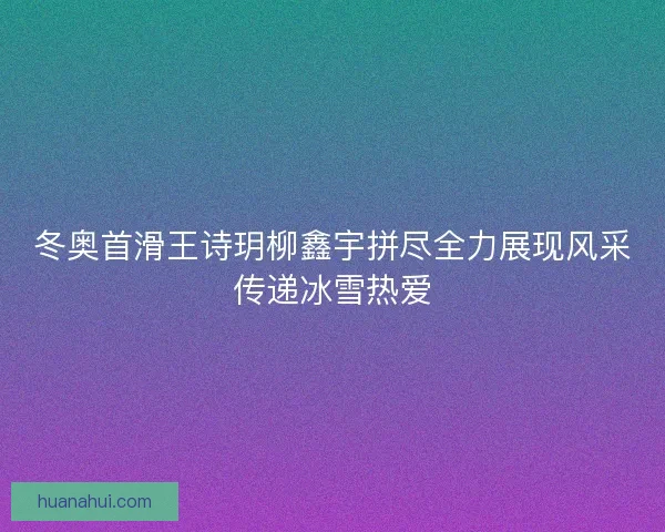 冬奥首滑王诗玥柳鑫宇拼尽全力展现风采传递冰雪热爱