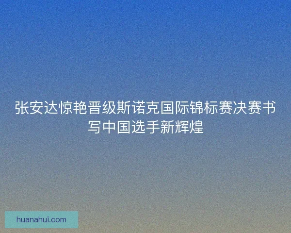 张安达惊艳晋级斯诺克国际锦标赛决赛书写中国选手新辉煌