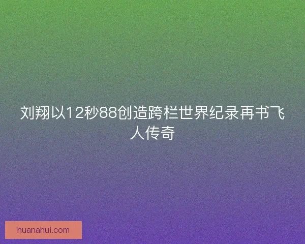 刘翔以12秒88创造跨栏世界纪录再书飞人传奇