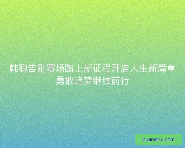 韩聪告别赛场踏上新征程开启人生新篇章勇敢追梦继续前行