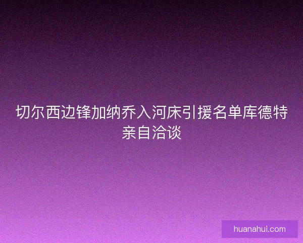 切尔西边锋加纳乔入河床引援名单库德特亲自洽谈