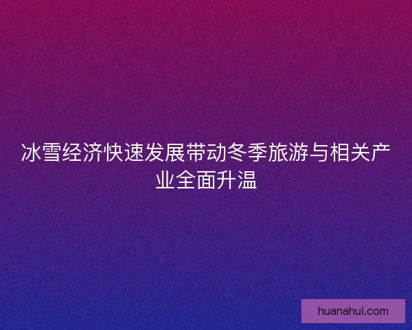 冰雪经济快速发展带动冬季旅游与相关产业全面升温