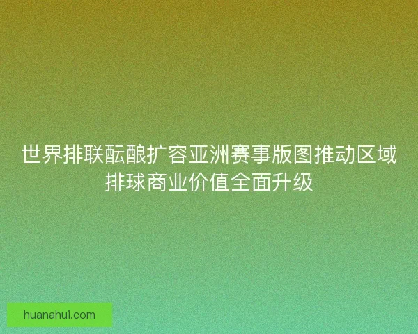 世界排联酝酿扩容亚洲赛事版图推动区域排球商业价值全面升级