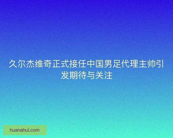 久尔杰维奇正式接任中国男足代理主帅引发期待与关注