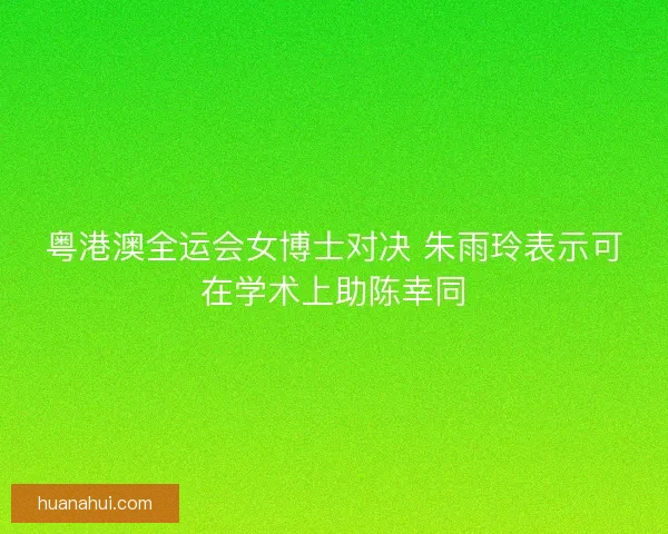 粤港澳全运会女博士对决 朱雨玲表示可在学术上助陈幸同 粤港澳全运会女博士对决 朱雨玲表示可在学术上助陈幸同