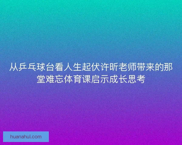 从乒乓球台看人生起伏许昕老师带来的那堂难忘体育课启示成长思考 从乒乓球台看人生起伏许昕老师带来的那堂难忘体育课启示成长思考