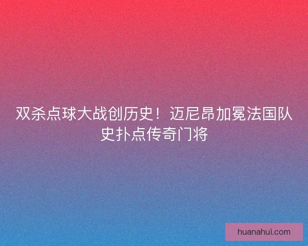双杀点球大战创历史！迈尼昂加冕法国队史扑点传奇门将