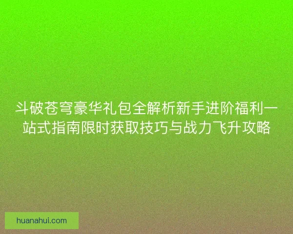 斗破苍穹豪华礼包全解析新手进阶福利一站式指南限时获取技巧与战力飞升攻略